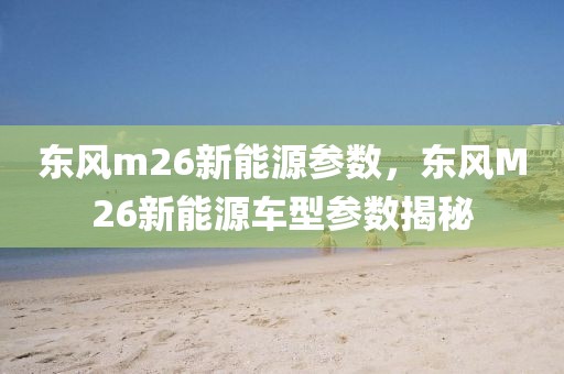 東風m26新能源參數(shù)，東風M26新能源車型參數(shù)揭秘