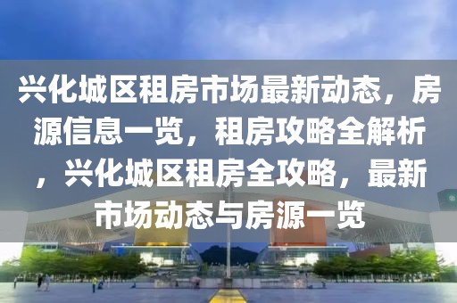 興化城區(qū)租房市場(chǎng)最新動(dòng)態(tài)，房源信息一覽，租房攻略全解析，興化城區(qū)租房全攻略，最新市場(chǎng)動(dòng)態(tài)與房源一覽