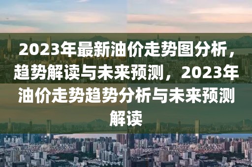 2023年最新油價走勢圖分析，趨勢解讀與未來預(yù)測，2023年油價走勢趨勢分析與未來預(yù)測解讀