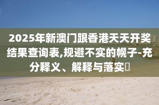 2025年新澳門跟香港天天開獎結(jié)果查詢表,規(guī)避不實的幌子-充分釋義、解釋與落實?