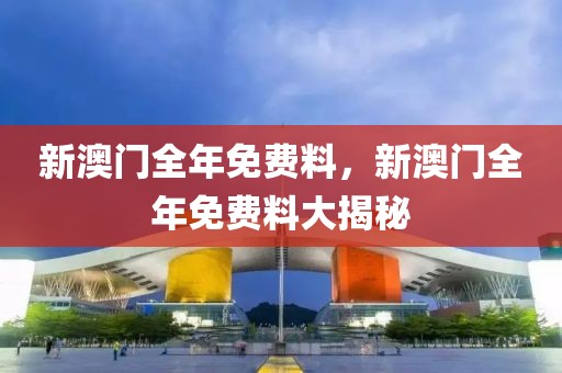 新澳門全年免費(fèi)料，新澳門全年免費(fèi)料大揭秘