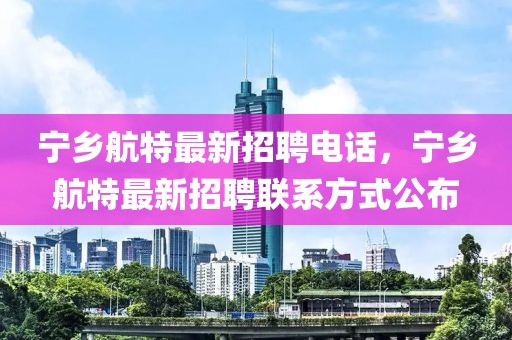 寧鄉(xiāng)航特最新招聘電話，寧鄉(xiāng)航特最新招聘聯(lián)系方式公布