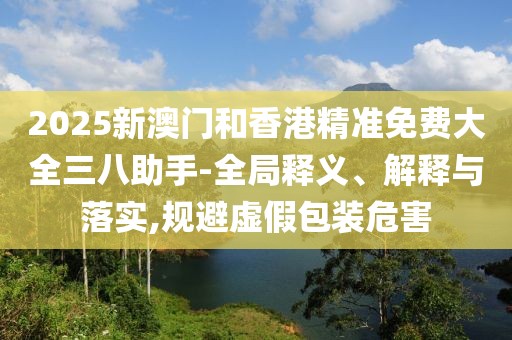 2025新澳門和香港精準(zhǔn)免費(fèi)大全三八助手-全局釋義、解釋與落實(shí),規(guī)避虛假包裝危害