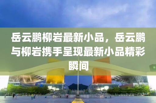 岳云鵬柳巖最新小品，岳云鵬與柳巖攜手呈現(xiàn)最新小品精彩瞬間