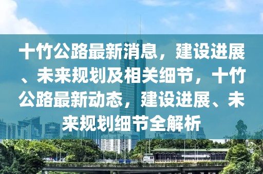 十竹公路最新消息，建設(shè)進展、未來規(guī)劃及相關(guān)細節(jié)，十竹公路最新動態(tài)，建設(shè)進展、未來規(guī)劃細節(jié)全解析