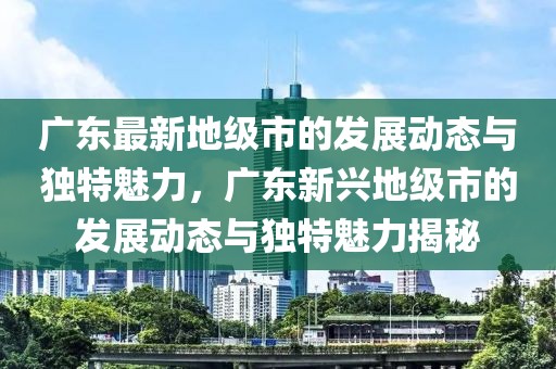 廣東最新地級市的發(fā)展動態(tài)與獨(dú)特魅力，廣東新興地級市的發(fā)展動態(tài)與獨(dú)特魅力揭秘