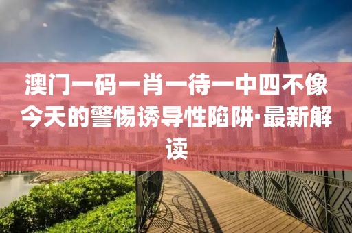 澳門一碼一肖一待一中四不像今天的警惕誘導(dǎo)性陷阱·最新解讀