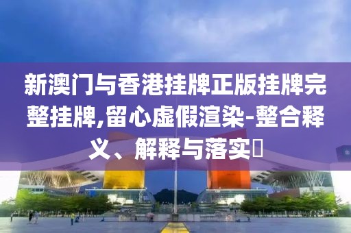 新澳門與香港掛牌正版掛牌完整掛牌,留心虛假渲染-整合釋義、解釋與落實?