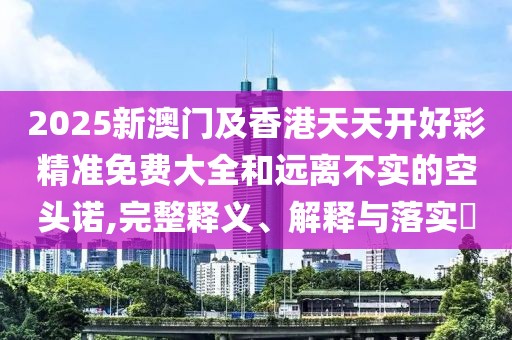 2025新澳門及香港天天開好彩精準免費大全和遠離不實的空頭諾,完整釋義、解釋與落實?