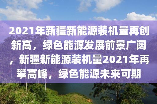 2021年新疆新能源裝機量再創(chuàng)新高，綠色能源發(fā)展前景廣闊，新疆新能源裝機量2021年再攀高峰，綠色能源未來可期