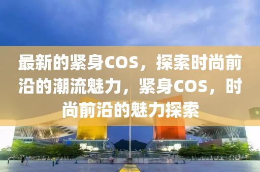 最新的緊身COS，探索時(shí)尚前沿的潮流魅力，緊身COS，時(shí)尚前沿的魅力探索
