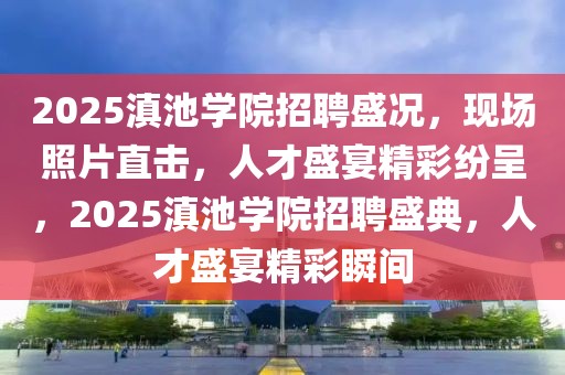 2025滇池學(xué)院招聘盛況，現(xiàn)場(chǎng)照片直擊，人才盛宴精彩紛呈，2025滇池學(xué)院招聘盛典，人才盛宴精彩瞬間