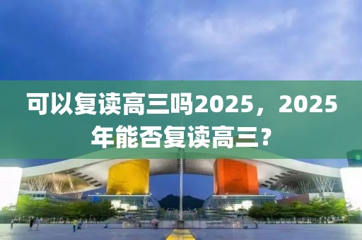 可以復(fù)讀高三嗎2025，2025年能否復(fù)讀高三？