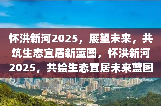 懷洪新河2025，展望未來(lái)，共筑生態(tài)宜居新藍(lán)圖，懷洪新河2025，共繪生態(tài)宜居未來(lái)藍(lán)圖