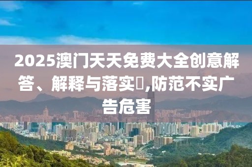 2025澳門天天免費大全創(chuàng)意解答、解釋與落實?,防范不實廣告危害