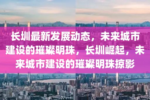 長圳最新發(fā)展動態(tài)，未來城市建設的璀璨明珠，長圳崛起，未來城市建設的璀璨明珠掠影