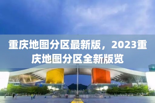 重慶地圖分區(qū)最新版，2023重慶地圖分區(qū)全新版覽
