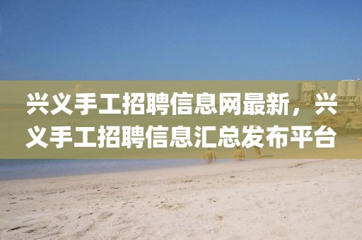 興義手工招聘信息網(wǎng)最新，興義手工招聘信息匯總發(fā)布平臺(tái)