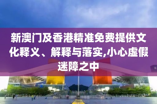 新澳門及香港精準(zhǔn)免費(fèi)提供文化釋義、解釋與落實(shí),小心虛假迷障之中