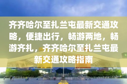 齊齊哈爾至扎蘭屯最新交通攻略，便捷出行，暢游兩地，暢游齊扎，齊齊哈爾至扎蘭屯最新交通攻略指南
