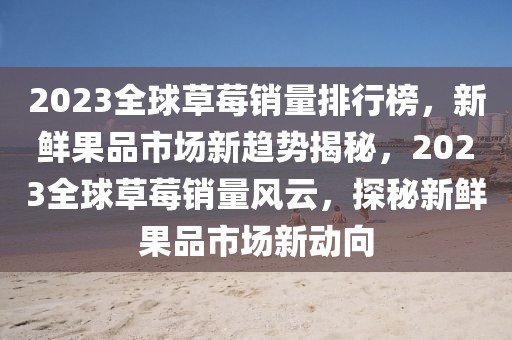 2023全球草莓銷量排行榜，新鮮果品市場新趨勢揭秘，2023全球草莓銷量風云，探秘新鮮果品市場新動向
