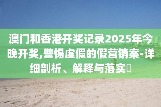 澳門和香港開獎記錄2025年今晚開獎,警惕虛假的假營銷案-詳細剖析、解釋與落實?