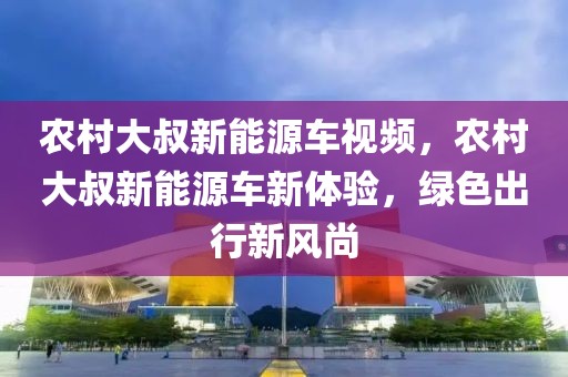 農(nóng)村大叔新能源車視頻，農(nóng)村大叔新能源車新體驗，綠色出行新風尚