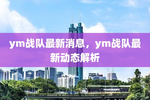 ym戰(zhàn)隊(duì)最新消息，ym戰(zhàn)隊(duì)最新動(dòng)態(tài)解析