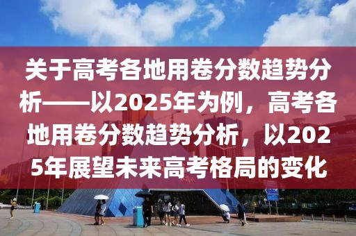 關于高考各地用卷分數趨勢分析——以2025年為例，高考各地用卷分數趨勢分析，以2025年展望未來高考格局的變化