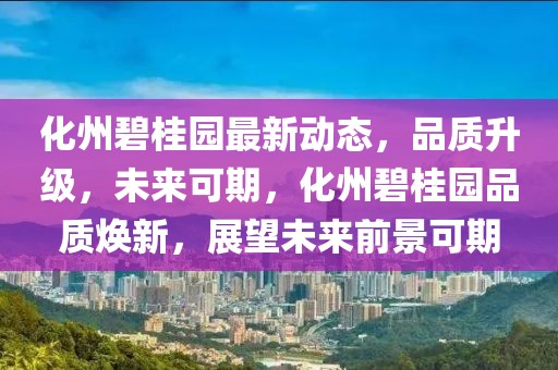 化州碧桂園最新動態(tài)，品質(zhì)升級，未來可期，化州碧桂園品質(zhì)煥新，展望未來前景可期
