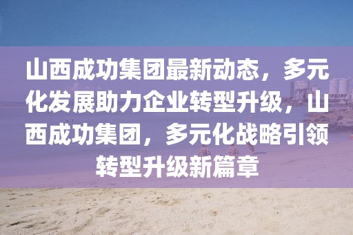 山西成功集團(tuán)最新動(dòng)態(tài)，多元化發(fā)展助力企業(yè)轉(zhuǎn)型升級(jí)，山西成功集團(tuán)，多元化戰(zhàn)略引領(lǐng)轉(zhuǎn)型升級(jí)新篇章