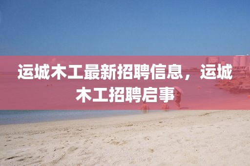 運(yùn)城木工最新招聘信息，運(yùn)城木工招聘啟事