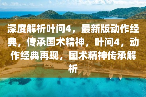 深度解析葉問4，最新版動作經典，傳承國術精神，葉問4，動作經典再現(xiàn)，國術精神傳承解析