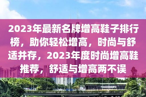 2023年最新名牌增高鞋子排行榜，助你輕松增高，時尚與舒適并存，2023年度時尚增高鞋推薦，舒適與增高兩不誤