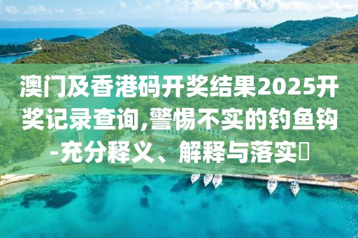 澳門及香港碼開獎結(jié)果2025開獎記錄查詢,警惕不實(shí)的釣魚鉤-充分釋義、解釋與落實(shí)?
