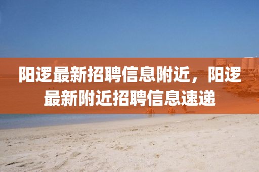 陽(yáng)邏最新招聘信息附近，陽(yáng)邏最新附近招聘信息速遞