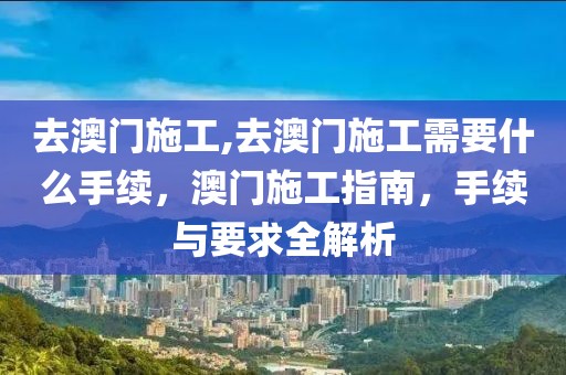 去澳門(mén)施工,去澳門(mén)施工需要什么手續(xù)，澳門(mén)施工指南，手續(xù)與要求全解析