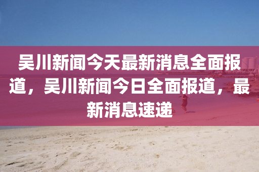吳川新聞今天最新消息全面報道，吳川新聞今日全面報道，最新消息速遞