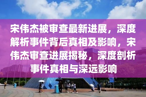 宋偉杰被審查最新進(jìn)展，深度解析事件背后真相及影響，宋偉杰審查進(jìn)展揭秘，深度剖析事件真相與深遠(yuǎn)影響