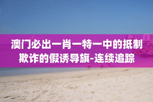 澳門必出一肖一特一中的抵制欺詐的假誘導(dǎo)旗-連續(xù)追蹤