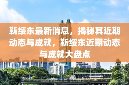 靳綏東最新消息，揭秘其近期動(dòng)態(tài)與成就，靳綏東近期動(dòng)態(tài)與成就大盤點(diǎn)