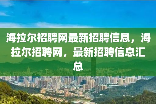 海拉爾招聘網(wǎng)最新招聘信息，海拉爾招聘網(wǎng)，最新招聘信息匯總