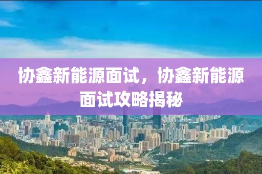協(xié)鑫新能源面試，協(xié)鑫新能源面試攻略揭秘