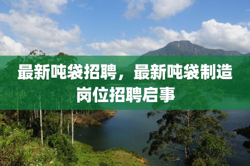 最新噸袋招聘，最新噸袋制造崗位招聘啟事