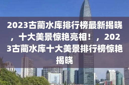 2023古藺水庫排行榜最新揭曉，十大美景驚艷亮相！，2023古藺水庫十大美景排行榜驚艷揭曉