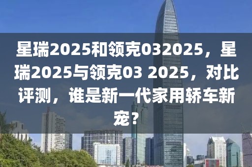 星瑞2025和領(lǐng)克032025，星瑞2025與領(lǐng)克03 2025，對(duì)比評(píng)測(cè)，誰(shuí)是新一代家用轎車(chē)新寵？