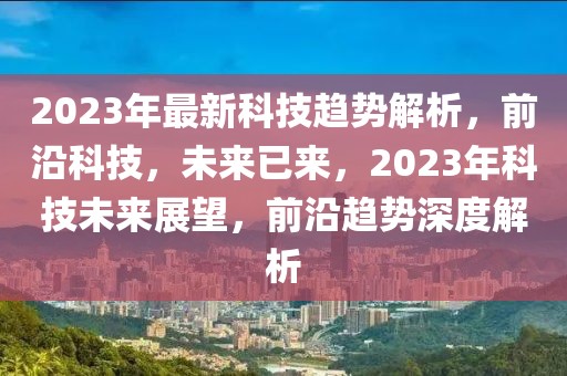 2023年最新科技趨勢解析，前沿科技，未來已來，2023年科技未來展望，前沿趨勢深度解析