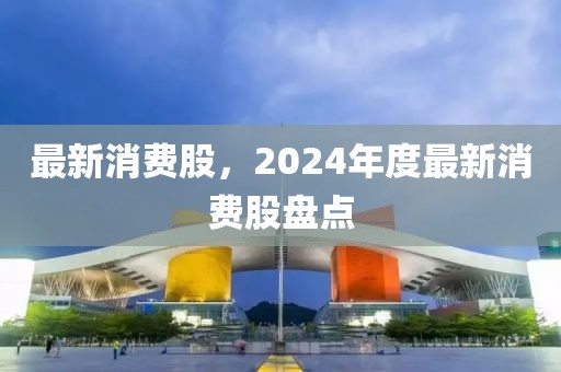 最新消費(fèi)股，2024年度最新消費(fèi)股盤點(diǎn)