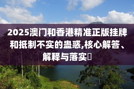 2025澳門和香港精準(zhǔn)正版掛牌和抵制不實(shí)的蠱惑,核心解答、解釋與落實(shí)?