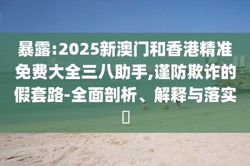 暴露:2025新澳門和香港精準免費大全三八助手,謹防欺詐的假套路-全面剖析、解釋與落實?